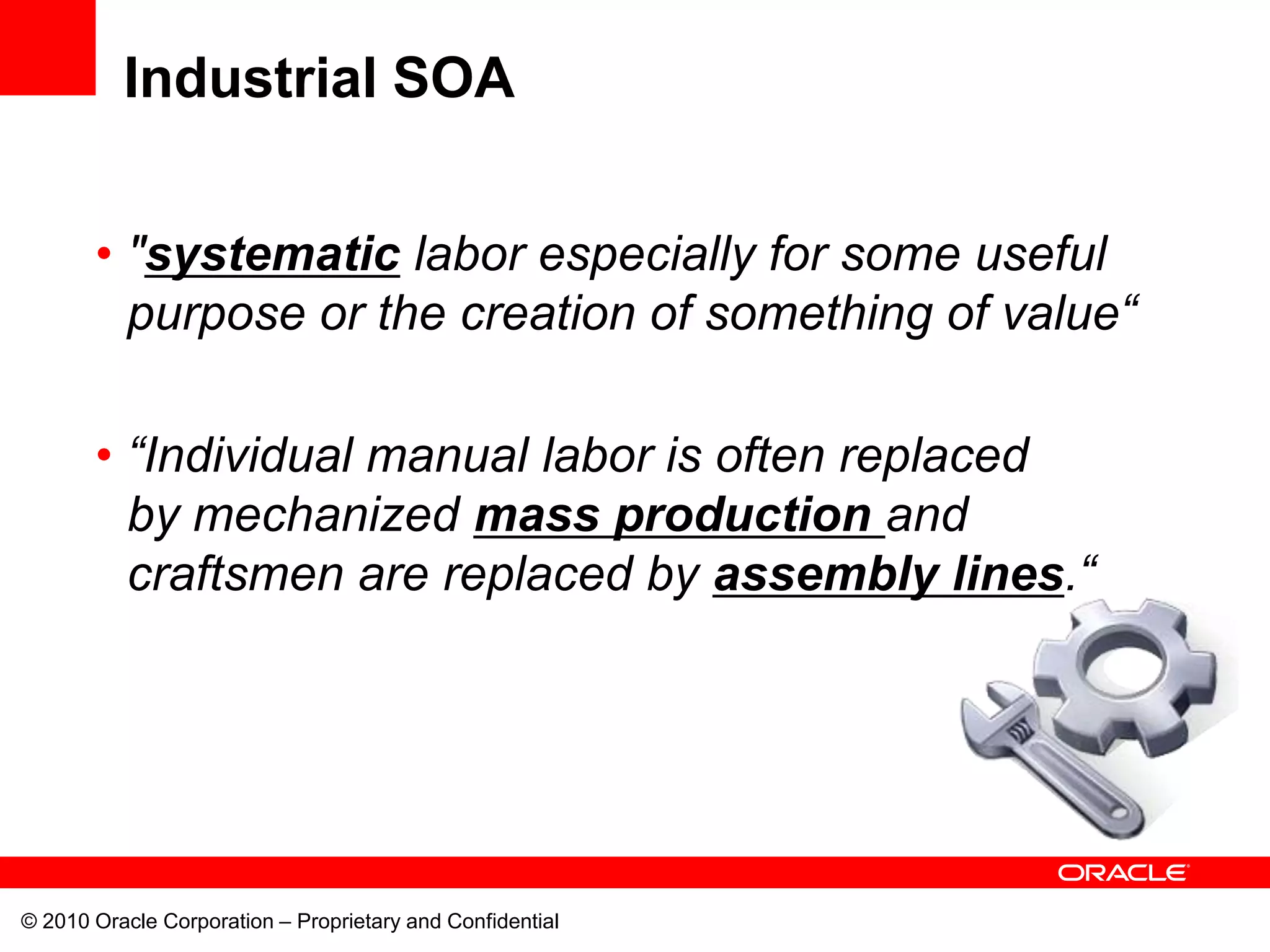 Industrial SOA


       • "systematic labor especially for some useful
         purpose or the creation of something of value“

       • “Individual manual labor is often replaced
         by mechanized mass production and
         craftsmen are replaced by assembly lines.“




© 2010 Oracle Corporation – Proprietary and Confidential
 