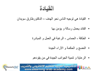 ‫• القٌادة هً توجٌه الناس نحو الهدف – الدكتورطارق سوٌدان‬

                          ‫• القائد ٌحمل رسالة و ٌؤمن بها‬

           ‫• الطاقة ، الحماس ، الرغبة فً العمل و المبادرة‬

                        ‫• النضج و الحكمة و اآلراء الجٌدة‬

           ‫• الرعاٌة و تنمٌة الجوانب الجٌدة فً من ٌقودهم‬
 