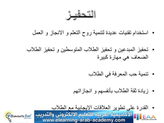 ‫• استخدام تقنٌات عدٌدة لتنمٌة روح التعلم و االنجاز و العمل‬

‫• تحفٌز المبدعٌن و تحفٌز الطالب المتوسطٌن و تحفٌز الطالب‬
                              ‫الضعاف هً مهارة كبٌرة‬

                            ‫• تنمٌة حب المعرفة فً الطالب‬

                     ‫• زٌادة ثقة الطالب بأنفسهم و انجازاتهم‬

           ‫• القدرة على تطوٌر العالقات االٌجابٌة مع الطالب‬
 
