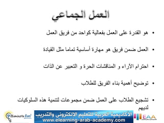 ‫• هو القدرة على العمل بفعالٌة كواحد من فرٌق العمل‬

          ‫• العمل ضمن فرٌق هو مهارة أساسٌة تماما مثل القٌادة‬

          ‫• احترام اآلراء و المناقشات الحرة و التعبٌر عن الذات‬

                           ‫• توضٌح أهمٌة بناء الفرٌق للطالب‬

‫• تشجٌع الطالب على العمل ضمن مجموعات لتنمٌة هذه السلوكٌات‬
                                                   ‫لدٌهم‬
 