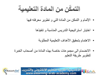 ‫• اإللمام و التمكن من المادة التً و تطوٌر معرفته فٌها‬

              ‫• اختٌار استراتٌجٌة التدرٌس المناسبة و تنفٌذها‬

                 ‫• االهتمام بتحقٌق األهداف التعلٌمٌة المطلوبة‬

‫• االنضمام الى مجموعات خاصة بهذه المادة من أصحاب الخبرة‬
                                   ‫لتطوٌر طرٌقة التعلٌم‬
 