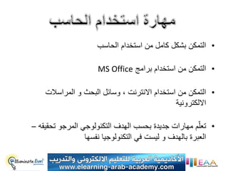 ‫• التمكن بشكل كامل من استخدام الحاسب‬

                     ‫• التمكن من استخدام برامج ‪MS Office‬‬

    ‫• التمكن من استخدام االنترنت ، وسائل البحث و المراسالت‬
                                              ‫االلكترونٌة‬

‫• تعلّم مهارات جدٌدة بحسب الهدف التكنولوجً المرجو تحقٌقه –‬
                 ‫العبرة بالهدف و لٌست فً التكنولوجٌا نفسها‬
 