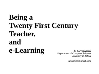 Being a
Twenty First Century
Teacher,
and
e-Learning K. Sarveswaran
Department of Computer Science
University of Jaffna
iamsarves@gmail.com
 