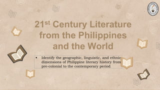21st Century Literature
from the Philippines
and the World
 Identify the geographic, linguistic, and ethnic
dimensions of Philippine literary history from
pre-colonial to the contemporary period.
 
