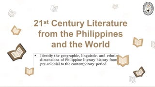21st Century Literature
from the Philippines
and the World
 Identify the geographic, linguistic, and ethnic
dimensions of Philippine literary history from
pre-colonial to the contemporary period.
 