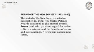 PERIOD OF THE NEW SOCIETY (1972- 1980)
The period of the New Society started on
September 21, 1972. The Carlos Palanca
Awards continued to give annual awards.
Poems dealt with patience, regard for native
culture, customs, and the beauties of nature
and surroundings. Newspapers donned new
forms.
8th DESTINATION
 