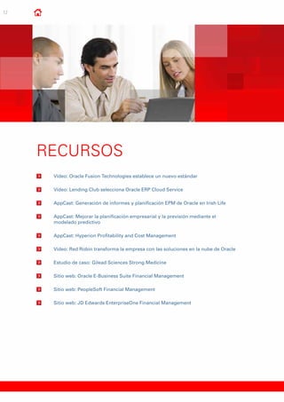 12
RECURSOS
	 Vídeo: Oracle Fusion Technologies establece un nuevo estándar
	Vídeo: Lending Club selecciona Oracle ERP Cloud Service
	AppCast: Generación de informes y planificación EPM de Oracle en Irish Life
	AppCast: Mejorar la planificación empresarial y la previsión mediante el
modelado predictivo
	AppCast: Hyperion Profitability and Cost Management
	Vídeo: Red Robin transforma la empresa con las soluciones en la nube de Oracle
	 Estudio de caso: Gilead Sciences Strong Medicine
	Sitio web: Oracle E-Business Suite Financial Management
	Sitio web: PeopleSoft Financial Management
	Sitio web: JD Edwards EnterpriseOne Financial Management
 