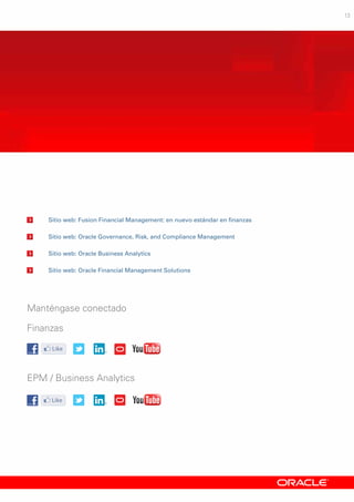13
	Sitio web: Fusion Financial Management: en nuevo estándar en finanzas
	Sitio web: Oracle Governance, Risk, and Compliance Management
	Sitio web: Oracle Business Analytics
	Sitio web: Oracle Financial Management Solutions
Manténgase conectado
Finanzas
EPM / Business Analytics
 