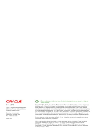 Enero de 2013
Oracle Corporation World Headquarters
500 Oracle Parkway Redwood Shores,
CA 94065 Estados Unidos
Consultas internacionales:
Teléfono: +1.650.506.7000
Fax: +1.650.506.7200
oracle.com
Copyright © 2013, Oracle y/o sus filiales. Todos los derechos reservados. Este documento se proporciona
exclusivamente a título informativo y su contenido puede someterse a modificaciones sin previo aviso.
No se garantiza que este documento no contenga errores, como tampoco está sujeto a otras garantías
o condiciones, expresadas de forma verbal o implícita por ley, incluidas las garantías y condiciones implícitas
de comerciabilidad o idoneidad para un fin determinado. Rechazamos expresamente toda responsabilidad
con respecto a este documento, en virtud del cual no se constituye ningún tipo de obligación contractual de
forma directa o indirecta. Este documento no puede reproducirse ni transmitirse de ninguna forma ni por
ningún medio, ya sea electrónico o mecánico, para ningún fin sin nuestra autorización previa y por escrito.
Oracle y Java son marcas registradas de Oracle y/o sus filiales. Los demás nombres pueden ser marcas
comerciales de sus respectivos propietarios.
Intel e Intel Xeon son marcas comerciales o marcas registradas de Intel Corporation. Todas las marcas
comerciales de SPARC se utilizan con licencia y son marcas comerciales o marcas registradas de
SPARC International, Inc. AMD, Opteron, el logotipo AMD y el logotipo AMD Opteron son marcas
comerciales o marcas registradas de Advanced Micro Devices. UNIX es una marca comercial registrada
de The Open Group. 0912
Oracle está comprometida en el desarrollo de prácticas y productos que ayuden a proteger el
medio ambiente
 