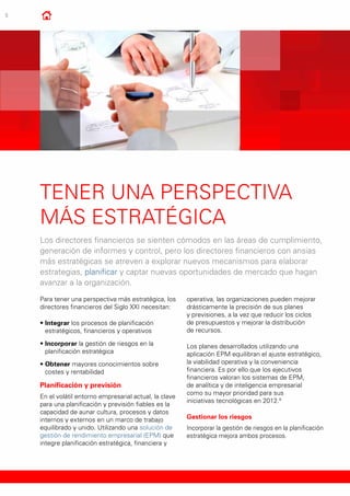 6
Tener una perspectiva
más estratégica
Los directores financieros se sienten cómodos en las áreas de cumplimiento,
generación de informes y control, pero los directores financieros con ansias
más estratégicas se atreven a explorar nuevos mecanismos para elaborar
estrategias, planificar y captar nuevas oportunidades de mercado que hagan
avanzar a la organización.
Para tener una perspectiva más estratégica, los
directores financieros del Siglo XXI necesitan:
•	Integrar los procesos de planificación
estratégicos, financieros y operativos
•	Incorporar la gestión de riesgos en la
planificación estratégica
•	Obtener mayores conocimientos sobre
costes y rentabilidad
Planificación y previsión
En el volátil entorno empresarial actual, la clave
para una planificación y previsión fiables es la
capacidad de aunar cultura, procesos y datos
internos y externos en un marco de trabajo
equilibrado y unido. Utilizando una solución de
gestión de rendimiento empresarial (EPM) que
integre planificación estratégica, financiera y
operativa, las organizaciones pueden mejorar
drásticamente la precisión de sus planes
y previsiones, a la vez que reducir los ciclos
de presupuestos y mejorar la distribución
de recursos.
Los planes desarrollados utilizando una
aplicación EPM equilibran el ajuste estratégico,
la viabilidad operativa y la conveniencia
financiera. Es por ello que los ejecutivos
financieros valoran los sistemas de EPM,
de analítica y de inteligencia empresarial
como su mayor prioridad para sus
iniciativas tecnológicas en 2012.9
Gestionar los riesgos
Incorporar la gestión de riesgos en la planificación
estratégica mejora ambos procesos.
 