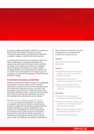 7
El uso de modelos adecuados mediante simulaciones
Monte Carlo del impacto financiero en varios
escenarios puede ayudar a los ejecutivos financieros
a equilibrar riesgos y rendimiento de la inversión.
Los directores financieros con proyección de futuro
están implantando un programa de gestión de
riesgos que evalúa tanto el impacto de los eventos
de riesgo como cualquier esfuerzo por mitigarlos.
Alinear la gestión de riesgos con la planificación
estratégica alienta a las organizaciones a pensar de
un modo mucho más global en los riesgos que van
surgiendo y a hacerse más sabias en el conocimiento
de dichos riesgos.
Conocimiento de costes y rentabilidad
Mejorar el conocimiento de los costes y la rentabilidad
por producto, servicio, cliente, centro, canal de
distribución y otras dimensiones empresariales ayuda
a los directores financieros a tener una visión más
estratégica. Estos datos son vitales para la toma de
decisiones operativas, pero un estudio reciente reveló
que el 82 por ciento de las organizaciones carece
de visibilidad de los beneficios a estos niveles.10
Con una solución sólida de gestión de costes
y rentabilidad que pueda adjudicar los ingresos
y los gastos directos e indirectos a cada línea de
producto o segmento de cliente, las organizaciones
pueden entender sus costes verdaderos y sus
motores de rentabilidad. Con este conocimiento,
las organizaciones pueden mejorar la alineación
de recursos y optimizar la fijación de precios, el
marketing y los programas de atención al cliente
para cumplir sus objetivos de ingresos y beneficios.
General Dynamics mejora los procesos
presupuestarios y de planificación
y acelera los cambios de tasas
Solución
Oracle Hyperion Enterprise Performance
Management
Desafíos
•	Consolidar herramientas de presupuesto
múltiples que se utilizan en diferentes
divisiones y proyectos
•	Disposición de ciclos largos de
planificación y presentación de informes
•	Lograr una visión común de toda la
empresa de la planificación y los datos
de informes
Resultados
•	Establecimiento de un proceso de
planificación y presupuestario estándar
•	Reducción de los tiempos necesarios para
recalcular los índices de precio de cara
a presupuestos y previsiones
•	Menos tiempo para compilar los informes
mensuales (de dos semanas a un día)
•	Mejor visibilidad del rendimiento
 