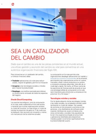 8
Sea un catalizador
del cambio
Dado que el cambio es una de las pocas constantes en el mundo actual,
una eficaz gestión y asunción del cambio es vital para convertirse en una
auténtica organización financiera del Siglo XXI.
Para convertirse en un catalizador del cambio,
un director financiero debe:
•	Trasladar aplicaciones a la nube para reducir
costes, mejorar la agilidad y permitir la innovación
•	Acogerse a las tecnologías sociales y móviles
para mejorar la productividad
•	Desplegar una analítica avanzada para obtener
un conocimiento renovado de todos los aspectos
del negocio
Oracle Cloud Computing
Los avances tecnológicos, como la computación
en la nube, están acelerando el ritmo del cambio
y haciendo que muchas organizaciones cambien
su modo de funcionar. La nube ofrece un modo de
cambiar la proporción de gasto en TI de modo que
se dediquen más recursos a la innovación y menos
a la manutención de los sistemas actuales.
La computación en la nube permite a las
organizaciones desplegar aplicaciones con rapidez y
estandarizar procesos empresariales en la empresa,
permitiendo a las organizaciones entrar en nuevos
mercados, añadir nuevos productos a su cartera
e incorporar empresas adquiridas, todo ello de un
modo ágil y rápido. De hecho, el 76 por ciento de
los ejecutivos de finanzas está de acuerdo en que
una estrategia sólida de computación en la nube
será importante para el éxito de su empresa en los
próximos 12 a 18 meses.12
Tecnologías móviles y sociales
Con la rápida adopción de las tecnologías móviles
y las redes sociales, los empleados también están
cambiando su modo de trabajar. Han pasado
de centrarse en los procesos a centrarse en las
personas, y los diseñadores de software están
creando interfaces de usuario similares a los
sitios comerciales y sociales más populares de
la red. Una experiencia dirigida al consumidor
y aplicaciones diseñadas para dispositivos
móviles pueden incrementar significativamente
la productividad del usuario.
 