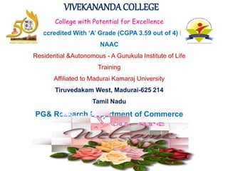 VIVEKANANDA COLLEGE
College with Potential for Excellence
Reaccredited With ‘A’ Grade (CGPA 3.59 out of 4) by
NAAC
Residential &Autonomous - A Gurukula Institute of Life
Training
Affiliated to Madurai Kamaraj University
Tiruvedakam West, Madurai-625 214
Tamil Nadu
PG& Research Department of Commerce
 