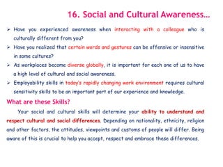  Have you experienced awareness when interacting with a colleague who is
culturally different from you?
 Have you realized that certain words and gestures can be offensive or insensitive
in some cultures?
 As workplaces become diverse globally, it is important for each one of us to have
a high level of cultural and social awareness.
 Employability skills in today’s rapidly changing work environment requires cultural
sensitivity skills to be an important part of our experience and knowledge.
What are these Skills?
Your social and cultural skills will determine your ability to understand and
respect cultural and social differences. Depending on nationality, ethnicity, religion
and other factors, the attitudes, viewpoints and customs of people will differ. Being
aware of this is crucial to help you accept, respect and embrace these differences.
16. Social and Cultural Awareness…
 