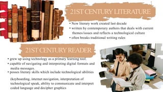 21STCENTURYLITERATURE
• New literary work created last decade
• written by contemporary authors that deals with current
themes/issues and reflects a technological culture
• often breaks traditional writing rules
21STCENTURYREADER
• grew up using technology as a primary learning tool.
• capable of navigating and interpreting digital formats and
media messages.
• posses literary skills which include technological abilities
LETS GET STARTED
(keyboarding, internet navigation, interpretation of
technological speak, ability to communicate and interpret
coded language and decipher graphics
 