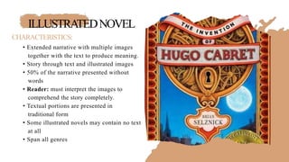 ILLUSTRATEDNOVEL
CHARACTERISTICS:
• Extended narrative with multiple images
together with the text to produce meaning.
• Story through text and illustrated images
• 50% of the narrative presented without
words
• Reader: must interpret the images to
comprehend the story completely.
• Textual portions are presented in
traditional form
• Some illustrated novels may contain no text
at all
• Span all genres
 