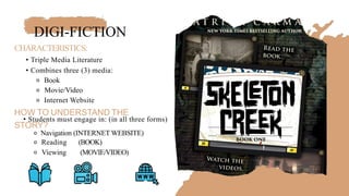 DIGI-FICTION
CHARACTERISTICS:
• Triple Media Literature
• Combines three (3) media:
⚬ Book
⚬ Movie/Video
⚬ Internet Website
HOW TO UNDERSTAND THE
• Students must engage in: (in all three forms)
STORY?
⚬ Navigation (INTERNET WEBSITE)
⚬ Reading (BOOK)
⚬ Viewing (MOVIE/VIDEO)
 