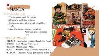 MANGA
CHARACTERISTICS:
• The Japanese word for comics
• Originally published in Japan
• Considered as an artistic and storytelling
style
• America-manga : comics created by
American artist in manga
style.
TYPES OF MANGA:
• SHONEN : Boys Manga [Naruto, Bleach, One Piece]
• SHOGO : Girl's Manga [Sailormoon]
• SEINEN : Men's Manga [Akira]
• JOSEI : Women's Manga [Loveless, Paradise Kiss]
• KODOMO : Children's Manga [Doraemon, hello Kitty]
 