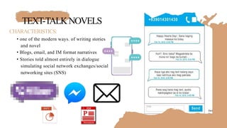 TEXT-TALKNOVELS
CHARACTERISTICS:
• one of the modern ways. of writing stories
and novel
• Blogs, email, and IM format narratives
• Stories told almost entirely in dialogue
simulating social network exchanges/social
networking sites (SNS)
 