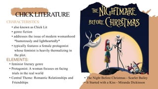 CHICKLITERATURE
CHARACTERISTICS:
• also known as Chick Lit
• genre fiction
• addresses the issue of modern womanhood
*humorously and lightheartedly*
• typically features a female protagonist
whose feminist is heavily thermalizing in
the plot.
ELEMENTS:
• feminist literary genre
• Protagonist: A woman focuses on facing
trials in the real world
• Central Theme: Romantic Relationships and
Friendships
• The Night Before Christmas - Scarlet Bailey
• It Started with a Kiss - Miranda Dickinson
 