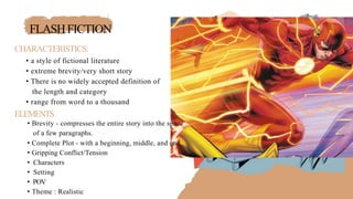FLASHFICTION
CHARACTERISTICS:
• a style of fictional literature
• extreme brevity/very short story
• There is no widely accepted definition of
the length and category
• range from word to a thousand
ELEMENTS
• Brevity - compresses the entire story into the space
of a few paragraphs.
• Complete Plot - with a beginning, middle, and end
• Gripping Conflict/Tension
• Characters
• Setting
• POV
• Theme : Realistic
 