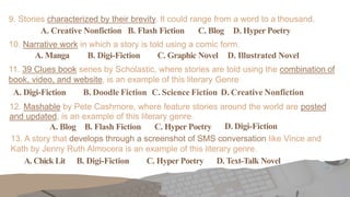 9. Stories characterized by their brevity. It could range from a word to a thousand.
A. Creative Nonfiction B. Flash Fiction C. Blog D. Hyper Poetry
10. Narrative work in which a story is told using a comic form.
A. Manga B. Digi-Fiction C. Graphic Novel D. Illustrated Novel
11. 39 Clues book series by Scholastic, where stories are told using the combination of
book, video, and website, is an example of this literary Genre
A. Digi-Fiction B. Doodle Fiction C. Science Fiction D. Creative Nonfiction
12. Mashable by Pete Cashmore, where feature stories around the world are posted
and updated, is an example of this literary genre.
A. Blog B. Flash Fiction C. Hyper Poetry D. Digi-Fiction
13. A story that develops through a screenshot of SMS conversation like Vince and
Kath by Jenny Ruth Almocera is an example of this literary genre.
A. Chick Lit B. Digi-Fiction C. Hyper Poetry D. Text-Talk Novel
 