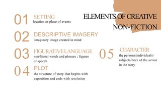 01
02
SETTING ELEMENTSOFCREATIVE
location or place of events
NON-FICTION
DESCRIPTIVE IMAGERY
imaginary image created in mind
03
04
FIGURATIVELANGUAGE
non-literal words and phrases ; figures
of speech
PLOT
the structure of story that begins with
exposition and ends with resolution
05 CHARACTER
the persons/individuals/
subjects/doer of the action
in the story
 