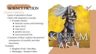 SCIENCEFICTION
CHARACTERISTICS:
• genre of speculative fiction
• deals with imaginative concepts
⚬ Examples themes:
￭ futuristic science and technology
￭ space travel
￭ time-travel
￭ parallel universe
￭ extra-terrestrial life
• Literature of Ideas: explores the potential
consequences of scientific and other
innovations.
Examples:
⚬ Kingdom of Ash - Sara Maas
⚬ Mockingjay - Suzanne Collins
 