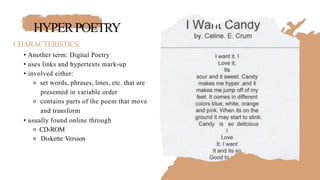 HYPERPOETRY
CHARACTERISTICS:
• Another term: Digital Poetry
• uses links and hypertexts mark-up
• involved either:
⚬ set words, phrases, lines, etc. that are
presented in variable order
⚬ contains parts of the poem that move
and transform
• usually found online through
⚬ CD-ROM
⚬ Diskette Version
 