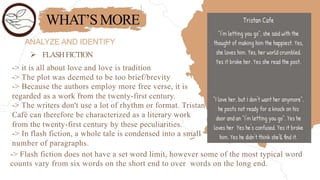 WHAT’SMORE
ANALYZE AND IDENTIFY
 FLASHFICTION
-> it is all about love and love is tradition
-> The plot was deemed to be too brief/brevity
-> Because the authors employ more free verse, it is
regarded as a work from the twenty-first century.
-> The writers don't use a lot of rhythm or format. Tristan
Café can therefore be characterized as a literary work
from the twenty-first century by these peculiarities.
-> In flash fiction, a whole tale is condensed into a small
number of paragraphs.
-> Flash fiction does not have a set word limit, however some of the most typical word
counts vary from six words on the short end to over words on the long end.
 