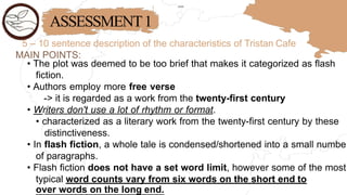 ASSESSMENT1
5 – 10 sentence description of the characteristics of Tristan Cafe
MAIN POINTS:
• The plot was deemed to be too brief that makes it categorized as flash
fiction.
• Authors employ more free verse
-> it is regarded as a work from the twenty-first century
• Writers don't use a lot of rhythm or format.
• characterized as a literary work from the twenty-first century by these
distinctiveness.
• In flash fiction, a whole tale is condensed/shortened into a small numbe
of paragraphs.
• Flash fiction does not have a set word limit, however some of the most
typical word counts vary from six words on the short end to
over words on the long end.
 