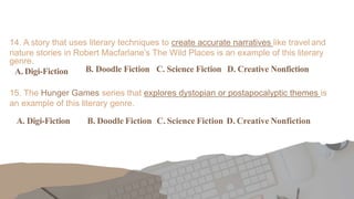 14. A story that uses literary techniques to create accurate narratives like travel and
nature stories in Robert Macfarlane’s The Wild Places is an example of this literary
genre.
A. Digi-Fiction B. Doodle Fiction C. Science Fiction D. Creative Nonfiction
15. The Hunger Games series that explores dystopian or postapocalyptic themes is
an example of this literary genre.
A. Digi-Fiction B. Doodle Fiction C. Science Fiction D. Creative Nonfiction
 