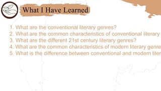 What I Have Learned
1. What are the conventional literary genres?
2. What are the common characteristics of conventional literary
3. What are the different 21st century literary genres?
4. What are the common characteristics of modern literary genre
5. What is the difference between conventional and modern liter
 