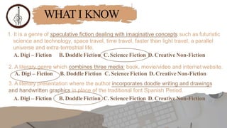 WHAT I KNOW
1. It is a genre of speculative fiction dealing with imaginative concepts such as futuristic
science and technology, space travel, time travel, faster than light travel, a parallel
universe and extra-terrestrial life.
A. Digi – Fiction B. Doddle Fiction C. Science Fiction D. Creative Non-Fiction
2. A literary genre which combines three media: book, movie/video and internet website.
A. Digi – Fiction B. Doddle Fiction C. Science Fiction D. Creative Non-Fiction
3. A literary presentation where the author incorporates doodle writing and drawings
and handwritten graphics in place of the traditional font Spanish Period.
A. Digi – Fiction B. Doddle Fiction C. Science Fiction D. Creative Non-Fiction
 
