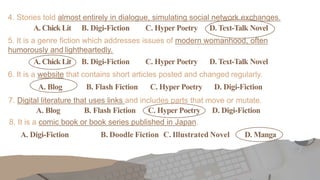 4. Stories told almost entirely in dialogue, simulating social network exchanges.
A. Chick Lit B. Digi-Fiction C. Hyper Poetry D. Text-Talk Novel
5. It is a genre fiction which addresses issues of modern womanhood, often
humorously and lightheartedly.
A. Chick Lit B. Digi-Fiction C. Hyper Poetry D. Text-Talk Novel
6. It is a website that contains short articles posted and changed regularly.
A. Blog B. Flash Fiction C. Hyper Poetry D. Digi-Fiction
7. Digital literature that uses links and includes parts that move or mutate.
A. Blog B. Flash Fiction C. Hyper Poetry D. Digi-Fiction
8. It is a comic book or book series published in Japan.
A. Digi-Fiction B. Doodle Fiction C. Illustrated Novel D. Manga
 