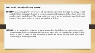 Let’s recall the major literary genres!
POETRY- is an imaginative awareness of experience expressed through meaning, sound
and rhythmic language choices to evoke an emotional response. It has been known to
employ meter and rhyme. The very nature of poetry as an authentic and individual
mode of expression makes it nearly impossible to define.
DRAMA- is a composition in prose or verse presenting in dialogue or pantomime a story
involving conflict more contrast of character, especially on intended to be acted on a
stage: a play. It may be any situation or series of events having vivid, emotional,
conflicting or striking interest.
 