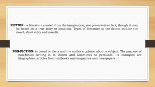 FICTION- is literature created from the imagination, not presented as fact, though it may
be based on a true story or situation. Types of literature in the fiction include the
novel, short story and novella.
NON-FICTION- is based on facts and the author’s opinion about a subject. The purpose of
non-fiction writing is to inform and sometimes to persuade. Its examples are
biographies, articles from textbooks and magazines and newspapers.
 