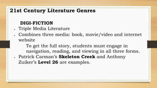 21st Century Literature Genres
DIGI-FICTION
 Triple Media Literature
 Combines three media: book, movie/video and internet
website
To get the full story, students must engage in
navigation, reading, and viewing in all three forms.
 Patrick Carman’s Skeleton Creek and Anthony
Zuiker’s Level 26 are examples.
 