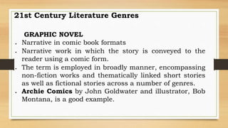 21st Century Literature Genres
GRAPHIC NOVEL
 Narrative in comic book formats
 Narrative work in which the story is conveyed to the
reader using a comic form.
 The term is employed in broadly manner, encompassing
non-fiction works and thematically linked short stories
as well as fictional stories across a number of genres.
 Archie Comics by John Goldwater and illustrator, Bob
Montana, is a good example.
 