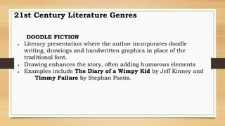 DOODLE FICTION
 Literary presentation where the author incorporates doodle
writing, drawings and handwritten graphics in place of the
traditional font.
 Drawing enhances the story, often adding humorous elements
 Examples include The Diary of a Wimpy Kid by Jeff Kinney and
Timmy Failure by Stephan Pastis.
21st Century Literature Genres
 