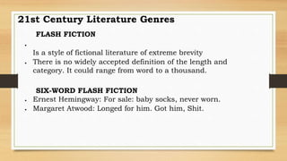 FLASH FICTION

Is a style of fictional literature of extreme brevity
 There is no widely accepted definition of the length and
category. It could range from word to a thousand.
SIX-WORD FLASH FICTION
 Ernest Hemingway: For sale: baby socks, never worn.
 Margaret Atwood: Longed for him. Got him, Shit.
21st Century Literature Genres
 