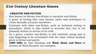 CREATIVE NON-FICTION
 Also known as literary non-fiction or narrative non-fiction
 A genre of writing that uses literary styles and techniques to
create factually accurate narratives.
 Contrasts with other non-fiction, such as technical writing or
journalism, which is also rooted in accurate fact, but is not
primarily written in service to its craft.
 As a genre, creative non-fiction is still relatively young and is
only beginning to be scrutinized with the same critical analysis
given to fiction and poetry.
 1000 Gifts by Ann Voscamp and Wind, Sand, and Stars by
Antoine de Saint-Exupery are examples.
21st Century Literature Genres
 