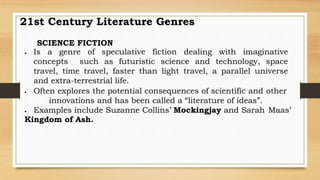 SCIENCE FICTION
 Is a genre of speculative fiction dealing with imaginative
concepts such as futuristic science and technology, space
travel, time travel, faster than light travel, a parallel universe
and extra-terrestrial life.
 Often explores the potential consequences of scientific and other
innovations and has been called a “literature of ideas”.
 Examples include Suzanne Collins’ Mockingjay and Sarah Maas’
Kingdom of Ash.
21st Century Literature Genres
 