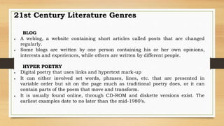 BLOG
 A weblog, a website containing short articles called posts that are changed
regularly.
 Some blogs are written by one person containing his or her own opinions,
interests and experiences, while others are written by different people.
HYPER POETRY
 Digital poetry that uses links and hypertext mark-up
 It can either involved set words, phrases, lines, etc. that are presented in
variable order but sit on the page much as traditional poetry does, or it can
contain parts of the poem that move and transform.
 It is usually found online, through CD-ROM and diskette versions exist. The
earliest examples date to no later than the mid-1980’s.
21st Century Literature Genres
 
