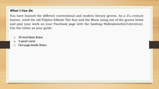 What I Can Do
You have learned the different conventional and modern literary genres. As a 21st century
learner, retell the old Filipino folktale The Sun and the Moon using one of the genres below
and post your work on your Facebook page with the hashtag #folktalesinthe21stcentury.
Use the rubric as your guide.
A. 30-wordflash fiction
B. 4-panel comic
C. One-pagedoodle fiction
 