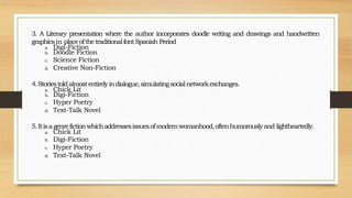 3. A Literary presentation where the author incorporates doodle writing and drawings and handwritten
graphicsin placeofthetraditionalfontSpanish Period
a. Digi-Fiction
b. Doodle Fiction
c. Science Fiction
d. Creative Non-Fiction
4.Storiestoldalmostentirelyindialogue,simulatingsocialnetworkexchanges.
a. Chick Lit
b. Digi-Fiction
c. Hyper Poetry
d. Text-Talk Novel
5.Itisagenrefictionwhichaddressesissuesofmodernwomanhood,oftenhumorouslyand lightheartedly.
a. Chick Lit
b. Digi-Fiction
c. Hyper Poetry
d. Text-Talk Novel
 