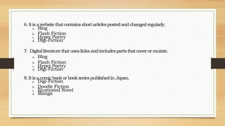 6.Itisa websitethat containsshortarticlespostedandchangedregularly.
a. Blog
b. Flash Fiction
c. Hyper Poetry
d. Digi-Fiction
7. Digitalliteraturethatuseslinksandincludespartsthatmoveormutate.
a. Blog
b. Flash Fiction
c. Hyper Poetry
d. Digi-Fiction
8.Itisacomicbookorbookseriespublishedin Japan.
a. Digi-Fiction
b. Doodle Fiction
c. Illustrated Novel
d. Manga
 