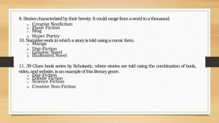 9.Storiescharacterizedbytheirbrevity.Itcouldrangefromawordto athousand.
a. Creative Nonfiction
b. Flash Fiction
c. Blog
d. Hyper Poetry
10.Narrativeworkinwhicha storyistoldusinga comic form.
a. Manga
b. Digi-Fiction
c. Graphic Novel
d. Illustrated Novel
11. 39 Clues book series by Scholastic, where stories are told using the combination of book,
video,andwebsite,isanexampleofthis literarygenre.
a. Digi-Fiction
b. Doodle Fiction
c. Science Fiction
d. Creative Non-Fiction
 