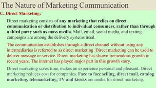 The Nature of Marketing Communication
C. Direct Marketing:
Direct marketing consists of any marketing that relies on direct
communication or distribution to individual consumers, rather than through
a third party such as mass media. Mail, email, social media, and texting
campaigns are among the delivery systems used.
The communication establishes through a direct channel without using any
intermediaries is referred to as direct marketing. Direct marketing can be used to
deliver message or service. Direct marketing has shown tremendous growth in
recent years. The internet has played major part in this growth story.
Direct marketing saves time, makes an experience personal and pleasant. Direct
marketing reduces cost for companies. Face to face selling, direct mail, catalog
marketing, telemarketing, TV and kiosks are media for direct marketing.
 