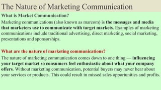 The Nature of Marketing Communication
What is Market Communication?
Marketing communications (also known as marcom) is the messages and media
that marketers use to communicate with target markets. Examples of marketing
communications include traditional advertising, direct marketing, social marketing,
presentations and sponsorships.
What are the nature of marketing communications?
The nature of marketing communication comes down to one thing –– influencing
your target market so consumers feel enthusiastic about what your company
offers. Without marketing communication, potential buyers may never hear about
your services or products. This could result in missed sales opportunities and profits.
 